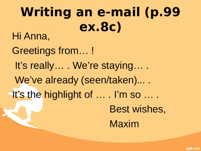 Writing an e-mail (p.99 ex.8c) Hi Anna, Greetings from… !  It’s really… . We’re staying… .  We’ve already (seen/taken)... . It’s the highlight of … . I’m so … .  Best wishes,  Maxim 