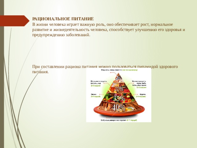 РАЦИОНАЛЬНОЕ ПИТАНИЕ  В жизни человека играет важную роль, оно обеспечивает рост, нормальное развитие и жизнедеятельность человека, способствует улучшению его здоровья и предупреждению заболеваний.       При составлении рациона питания можно пользоваться пирамидой здорового питания. 