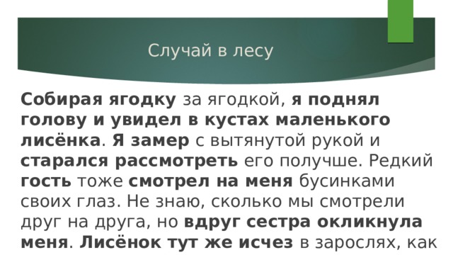 Случай в лесу Собирая ягодку за ягодкой, я поднял голову и увидел в кустах маленького лисёнка . Я замер с вытянутой рукой и старался рассмотреть его получше. Редкий гость тоже смотрел на меня бусинками своих глаз. Не знаю, сколько мы смотрели друг на друга, но вдруг сестра окликнула меня . Лисёнок тут же исчез в зарослях, как будто его и не было. 