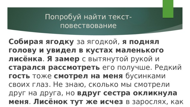 Попробуй найти текст-повествование Собирая ягодку за ягодкой, я поднял голову и увидел в кустах маленького лисёнка . Я замер с вытянутой рукой и старался рассмотреть его получше. Редкий гость тоже смотрел на меня бусинками своих глаз. Не знаю, сколько мы смотрели друг на друга, но вдруг сестра окликнула меня . Лисёнок тут же исчез в зарослях, как будто его и не было. 