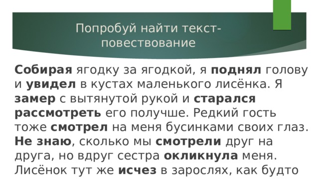 Попробуй найти текст-повествование Собирая ягодку за ягодкой, я поднял голову и увидел в кустах маленького лисёнка. Я замер с вытянутой рукой и старался рассмотреть его получше. Редкий гость тоже смотрел на меня бусинками своих глаз. Не знаю , сколько мы смотрели друг на друга, но вдруг сестра окликнула меня. Лисёнок тут же исчез в зарослях, как будто его и не было. 