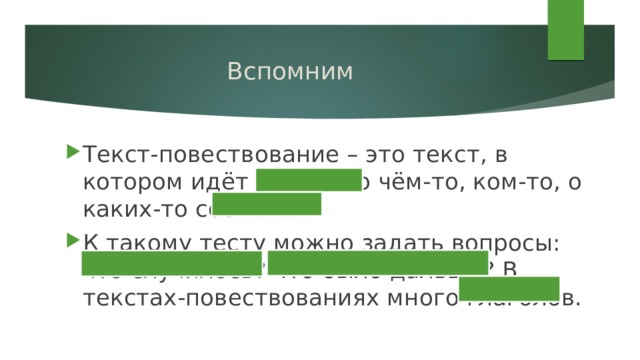 Вспомним Текст-повествование – это текст, в котором идёт рассказ о чём-то, ком-то, о каких-то событиях. К такому тесту можно задать вопросы: что случилось? что было дальше? В текстах-повествованиях много глаголов. 