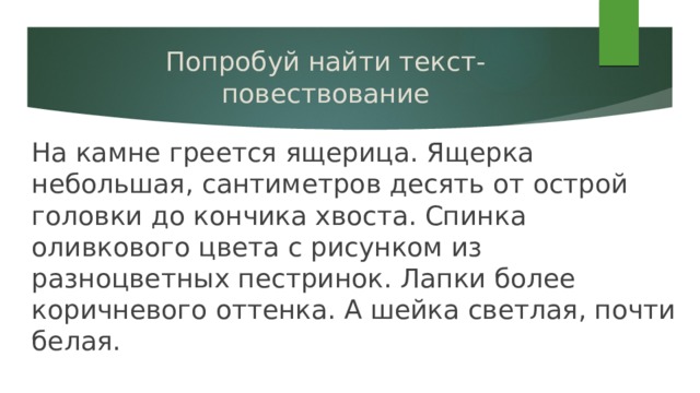 Попробуй найти текст-повествование На камне греется ящерица. Ящерка небольшая, сантиметров десять от острой головки до кончика хвоста. Спинка оливкового цвета с рисунком из разноцветных пестринок. Лапки более коричневого оттенка. А шейка светлая, почти белая. 