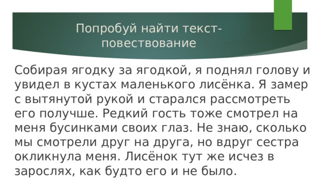 Попробуй найти текст-повествование Собирая ягодку за ягодкой, я поднял голову и увидел в кустах маленького лисёнка. Я замер с вытянутой рукой и старался рассмотреть его получше. Редкий гость тоже смотрел на меня бусинками своих глаз. Не знаю, сколько мы смотрели друг на друга, но вдруг сестра окликнула меня. Лисёнок тут же исчез в зарослях, как будто его и не было. 