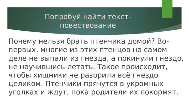 Попробуй найти текст-повествование Почему нельзя брать птенчика домой? Во-первых, многие из этих птенцов на самом деле не выпали из гнезда, а покинули гнездо, не научившись летать. Такое происходит, чтобы хищники не разорили всё гнездо целиком. Птенчики прячутся в укромных уголках и ждут, пока родители их покормят. 