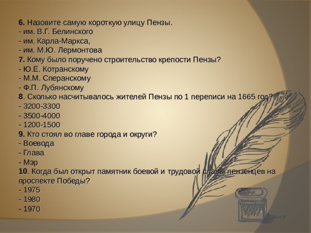 6. Назовите самую короткую улицу Пензы. - им. В.Г. Белинского - им. Карла-Маркса, - им. М.Ю. Лермонтова 7. Кому было поручено строительство крепости Пензы? - Ю.Е. Котранскому - М.М. Сперанскому - Ф.П. Лубянскому 8 . Сколько насчитывалось жителей Пензы по 1 переписи на 1665 год? - 3200-3300 - 3500-4000 - 1200-1500 9. Кто стоял во главе города и округи? - Воевода - Глава - Мэр 10 . Когда был открыт памятник боевой и трудовой славы пензенцев на проспекте Победы? - 1975 - 1980 - 1970