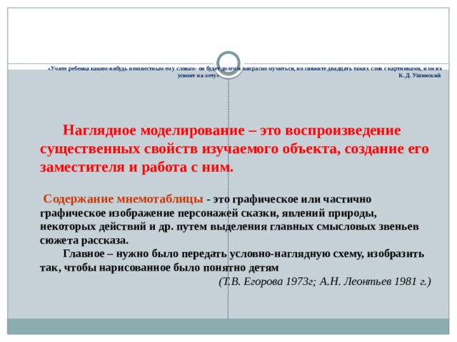  «Учите ребенка каким-нибудь неизвестным ему словам- он будет долго и напрасно мучиться, но свяжите двадцать таких слов с картинками, и он их усвоит на лету» К. Д. Ушинский Наглядное моделирование – это воспроизведение существенных свойств изучаемого объекта, создание его заместителя и работа с ним. Содержание мнемотаблицы - это графическое или частично графическое изображение персонажей сказки, явлений природы, некоторых действий и др. путем выделения главных смысловых звеньев сюжета рассказа. Главное – нужно было передать условно-наглядную схему, изобразить так, чтобы нарисованное было понятно детям (Т.В. Егорова 1973г; А.Н. Леонтьев 1981 г.) 