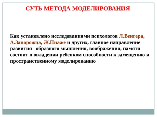 СУТЬ МЕТОДА МОДЕЛИРОВАНИЯ Как установлено исследованиями психологов Л.Венгера, А.Запорожца, Ж.Пиаже и других, главное направление развития образного мышления, воображения, памяти состоит в овладении ребенком способности к замещению и пространственному моделированию 