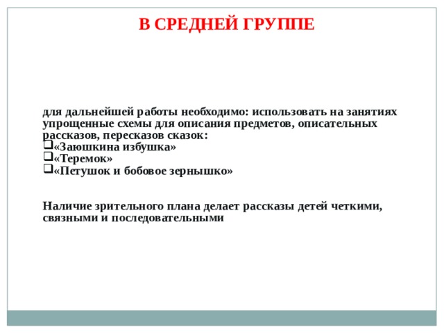 В СРЕДНЕЙ ГРУППЕ для дальнейшей работы необходимо: использовать на занятиях упрощенные схемы для описания предметов, описательных рассказов, пересказов сказок: «Заюшкина избушка» «Теремок» «Петушок и бобовое зернышко» Наличие зрительного плана делает рассказы детей четкими, связными и последовательными 