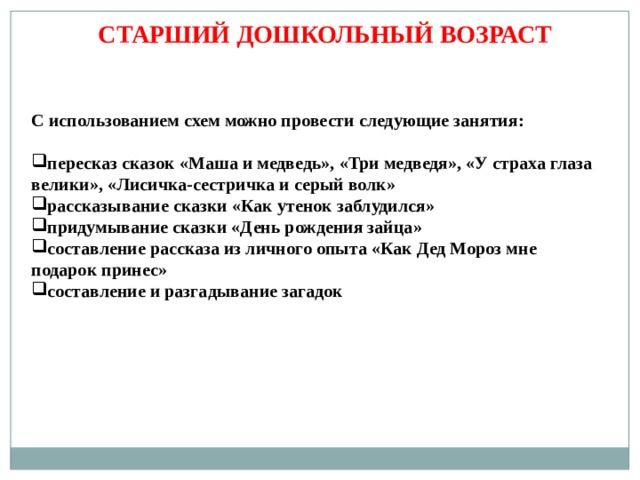 СТАРШИЙ ДОШКОЛЬНЫЙ ВОЗРАСТ С использованием схем можно провести следующие занятия: пересказ сказок «Маша и медведь», «Три медведя», «У страха глаза велики», «Лисичка-сестричка и серый волк» рассказывание сказки «Как утенок заблудился» придумывание сказки «День рождения зайца» составление рассказа из личного опыта «Как Дед Мороз мне подарок принес» составление и разгадывание загадок 