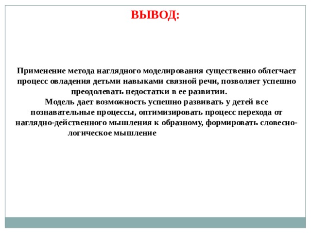 ВЫВОД: Применение метода наглядного моделирования существенно облегчает процесс овладения детьми навыками связной речи, позволяет успешно преодолевать недостатки в ее развитии. Модель дает возможность успешно развивать у детей все познавательные процессы, оптимизировать процесс перехода от наглядно-действенного мышления к образному, формировать словесно-логическое мышление 