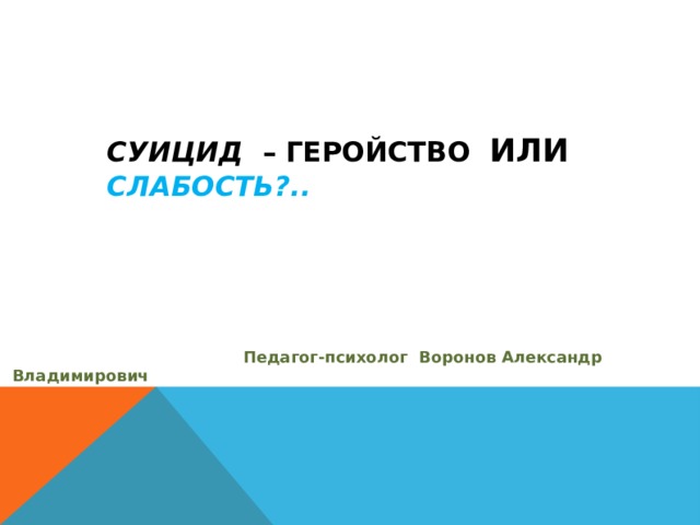   СУИЦИД – ГЕРОЙСТВО ИЛИ  СЛАБОСТЬ ?..  Педагог-психолог Воронов Александр Владимирович Рабочая разработка 