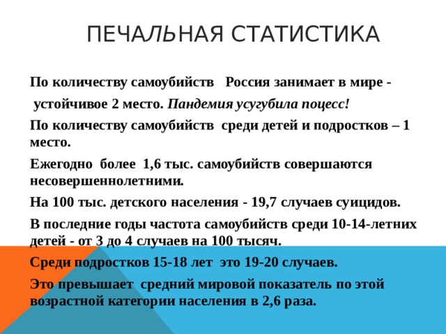  ПЕЧА ЛЬ НАЯ СТАТИСТИКА По количеству самоубийств Россия занимает в мире -  устойчивое 2 место.  Пандемия усугубила поцесс! По количеству самоубийств среди детей и подростков – 1 место. Ежегодно более 1, 6 тыс. самоубийств совершаются несовершеннолетними. На 100 тыс. детского населения - 19, 7 случаев суицидов. В последние годы частота самоубийств среди 10-14-летних детей - от 3 до 4 случаев на 100 тысяч. Среди подростков 15-1 8 лет это 19-20 случаев. Это превышает средний мировой показатель по этой возрастной категории населения в 2, 6 раза. 