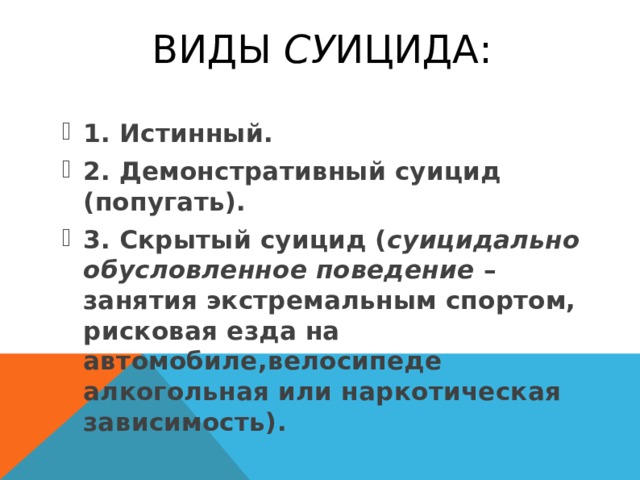  ВИДЫ СУ ИЦИДА: 1. Истинный. 2. Демонстративный суицид (попугать). 3. Скрытый суицид ( суицидально обусловленное поведение – занятия экстремальным спортом, рисковая езда на автомобиле, велосипеде алкогольная или наркотическая зависимость). 