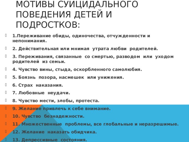 МОТИВЫ СУИЦИДАЛЬНОГО ПОВЕДЕНИЯ ДЕТЕЙ И ПОДРОСТКОВ: 1.Переживание обиды,  одиночества, отчужденности и непонимания. 2. Действительная или мнимая  утрата любви  родителей. 3. Переживания, связанные  со смертью, разводом  или  уходом родителей  из семьи. 4. Чувство вины, стыда, оскорбленного самолюбия. 5. Боязнь  позора, насмешек  или унижения. 6. Страх  наказания. 7. Любовные  неудачи. 8. Чувство мести, злобы, протеста. 9. Желание привлечь к себе внимание. 10. Чувство  безнадежности. 11. Множественные  проблемы, все глобальные и неразрешимые. 12. Желание  наказать обидчика. 13. Депрессивные  состояния.  