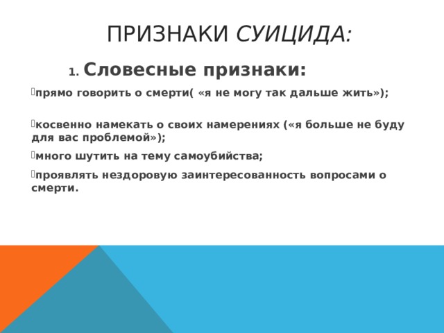  ПРИЗНАКИ СУИЦИДА:  1. Словесные признаки: прямо говорить о смерти( « я не могу так дальше жить » ); косвенно намекать о св о их намерениях ( « я больше не буду для вас проблемой » ); много шутить на тему самоубийства; проявлять нездоровую заинтересованность вопросами о смерти.  