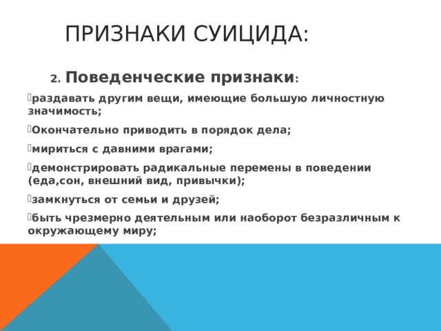  ПРИЗНАКИ СУИЦИДА:  2. Поведенческие признаки : раздавать другим вещи, имеющие большую личностную значимость; Окончательно приводить в порядок дела; мириться с давними врагами; демонстрировать радикальные перемены в поведении (еда,сон, внешний вид, привычки); замкнуться от семьи и друзей; быть чрезмерно деятельным или наоборот безразличным к окружающему миру; 