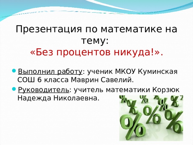 Презентация по математике на тему:  «Без процентов никуда!». Выполнил работу : ученик МКОУ Куминская СОШ 6 класса Маврин Савелий. Руководитель : учитель математики Корзюк Надежда Николаевна.  