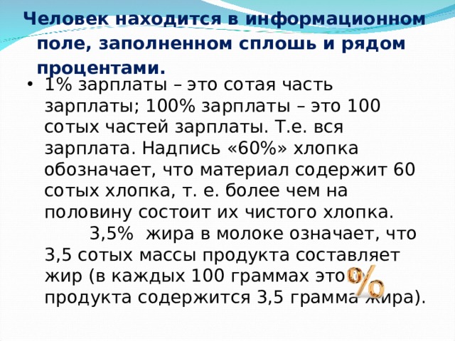 Человек находится в информационном поле, заполненном сплошь и рядом процентами.   1% зарплаты – это сотая часть зарплаты; 100% зарплаты – это 100 сотых частей зарплаты. Т.е. вся зарплата. Надпись «60%» хлопка обозначает, что материал содержит 60 сотых хлопка, т. е. более чем на половину состоит их чистого хлопка. 3,5% жира в молоке означает, что 3,5 сотых массы продукта составляет жир (в каждых 100 граммах этого продукта содержится 3,5 грамма жира). 