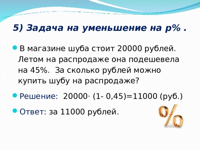 5) Задача на уменьшение на р% .   В магазине шуба стоит 20000 рублей. Летом на распродаже она подешевела на 45%. За сколько рублей можно купить шубу на распродаже? Решение: 20000· (1- 0,45)=11000 (руб.) Ответ: за 11000 рублей.  