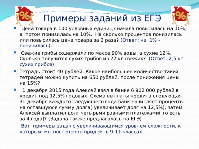 Примеры заданий из ЕГЭ  Цена товара в 100 условных единиц сначала повысилась на 10%, а потом понизилась на 10%. На сколько процентов понизилась или повысилась цена товара за 2 раза? (Ответ: на 1% - понизилась).  Свежие грибы содержали по массе 90% воды, а сухие 12%. Сколько получится сухих грибов из 22 кг свежих? (Ответ: 2,5 кг сухих грибов). Тетрадь стоит 40 рублей. Какое наибольшее количество таких тетрадей можно купить на 650 рублей, после понижения цены на 15%?  1 декабря 2015 года Алексей взял в банке 6 902 000 рублей в кредит под 12,5% годовых. Схема выплаты кредита следующая- 31 декабря каждого следующего года банк начисляет проценты на оставшуюся сумму долга( увеличивает долг на 12,5%), затем Алексей выплатил долг четырьмя равными платежами( то есть за 4 года)? (Задача также предлагалась на ЕГЭ)  Вот примеры задач с увеличивающимся уровнем сложности, к которым мы постепенно придем в 9-11 классах. 