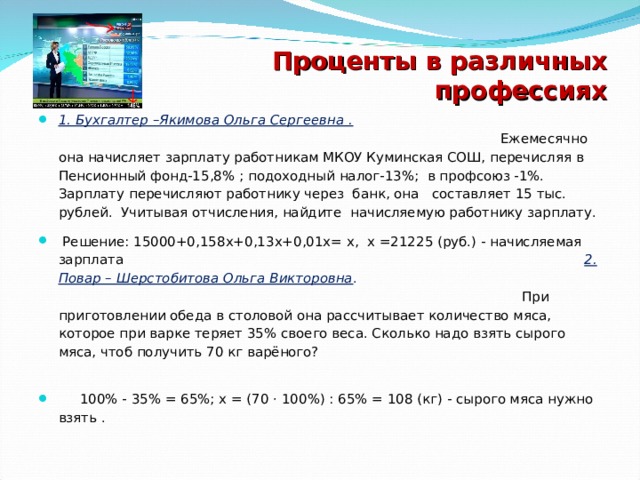 Проценты в различных профессиях 1. Бухгалтер –Якимова Ольга Сергеевна .  Ежемесячно она начисляет зарплату работникам МКОУ Куминская СОШ, перечисляя в Пенсионный фонд-15,8% ; подоходный налог-13%; в профсоюз -1%. Зарплату перечисляют работнику через банк, она составляет 15 тыс. рублей. Учитывая отчисления, найдите начисляемую работнику зарплату.  Решение: 15000+0,158х+0,13х+0,01х= х, х =21225 (руб.) - начисляемая зарплата 2. Повар – Шерстобитова Ольга Викторовна . При приготовлении обеда в столовой она рассчитывает количество мяса, которое при варке теряет 35% своего веса. Сколько надо взять сырого мяса, чтоб получить 70 кг варёного?  100% - 35% = 65%; х = (70 · 100%) : 65% = 108 (кг) - сырого мяса нужно взять .  