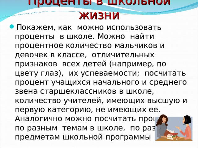 Проценты в школьной жизни Покажем, как можно использовать проценты в школе. Можно найти процентное количество мальчиков и девочек в классе, отличительных признаков всех детей (например, по цвету глаз), их успеваемости; посчитать процент учащихся начального и среднего звена старшеклассников в школе, количество учителей, имеющих высшую и первую категорию, не имеющих ее. Аналогично можно посчитать проценты по разным темам в школе, по разным предметам школьной программы 