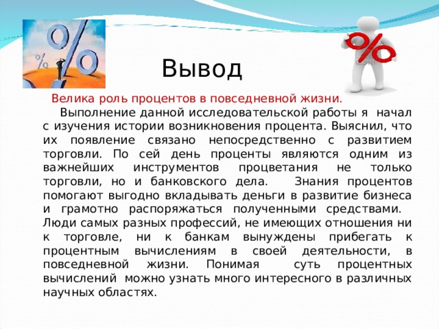 Вывод  Велика роль процентов в повседневной жизни.  Выполнение данной исследовательской работы я начал с изучения истории возникновения процента. Выяснил, что их появление связано непосредственно с развитием торговли. По сей день проценты являются одним из важнейших инструментов процветания не только торговли, но и банковского дела. Знания процентов помогают выгодно вкладывать деньги в развитие бизнеса и грамотно распоряжаться полученными средствами. Люди самых разных профессий, не имеющих отношения ни к торговле, ни к банкам вынуждены прибегать к процентным вычислениям в своей деятельности, в повседневной жизни. Понимая суть процентных вычислений можно узнать много интересного в различных научных областях. 