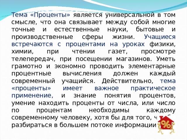 Тема «Проценты» является универсальной в том смысле, что она связывает между собой многие точные и естественные науки, бытовые и производственные сферы жизни. Учащиеся встречаются с процентами на уроках физики, химии, при чтении газет, просмотре телепередач, при посещении магазинов. Уметь грамотно и экономно проводить элементарные процентные вычисления должен каждый современный учащийся. Действительно, тема «проценты» имеет важное практическое применение, и знание понятия процентов, умение находить проценты от числа, или число по процентам необходимы каждому современному человеку, хотя бы для того, что бы разбираться в большем потоке информации. 