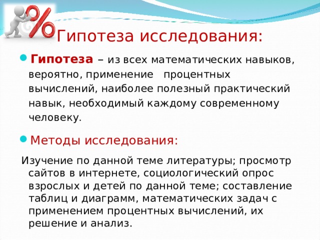 Гипотеза исследования: Гипотеза  – из всех математических навыков, вероятно, применение процентных вычислений, наиболее полезный практический навык, необходимый каждому современному человеку . Методы исследования:  Изучение по данной теме литературы; просмотр сайтов в интернете, социологический опрос взрослых и детей по данной теме; составление таблиц и диаграмм, математических задач с применением процентных вычислений, их решение и анализ. 