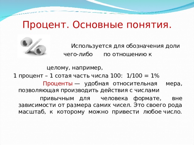 Процент. Основные понятия.   Используется для обозначения доли  чего-либо по отношению к целому, например, 1 процент – 1 сотая часть числа 100:  1/100 = 1%  Проценты  — удобная относительная мера, позволяющая производить действия с числами  привычным для человека формате, вне зависимости от размера самих чисел. Это своего рода масштаб, к которому можно привести любое число. 