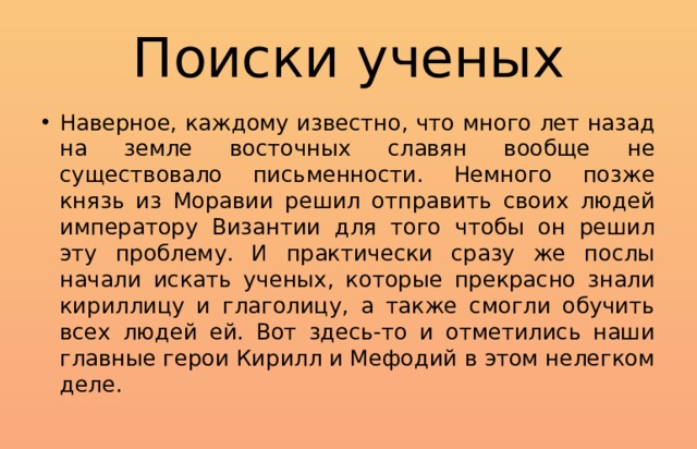 Поиски ученых Наверное, каждому известно, что много лет назад на земле восточных славян вообще не существовало письменности. Немного позже князь из Моравии решил отправить своих людей императору Византии для того чтобы он решил эту проблему. И практически сразу же послы начали искать ученых, которые прекрасно знали кириллицу и глаголицу, а также смогли обучить всех людей ей. Вот здесь-то и отметились наши главные герои Кирилл и Мефодий в этом нелегком деле. 