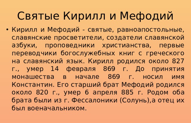 Святые Кирилл и Мефодий Кирилл и Мефодий - святые, равноапостольные, славянские просветители, создатели славянской азбуки, проповедники христианства, первые переводчики богослужебных книг с греческого на славянский язык. Кирилл родился около 827 г., умер 14 февраля 869 г. До принятия монашества в начале 869 г. носил имя Константин. Его старший брат Мефодий родился около 820 г., умер 6 апреля 885 г. Родом оба брата были из г. Фессалоники (Солунь),а отец их был военачальником. 