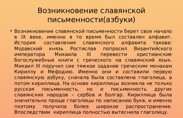 Возникновение славянской письменности(азбуки) Возникновение славянской письменности берет свое начало в IX веке, именно в то время был составлен алфавит. История  составления славянского алфавита такова: Моравский князь Ростислав попросил Византийского императора Михаила III перевести христианские богослужебные книги с греческого на славянский язык. Михаил III поручил сие тяжкое задание греческим монахам Кириллу и Мефодию. Именно они и составили первую славянскую азбуку, сначала была составлена глаголица, а потом кириллица. На основе кириллицы возникла не только русская письменность, но и письменность других славянских народов – сербов и болгар. Кириллица была значительно проще глаголицы по написанию букв, и именно поэтому получила более широкое распространение. Впоследствии  кириллица полностью вытеснила глаголицу. 