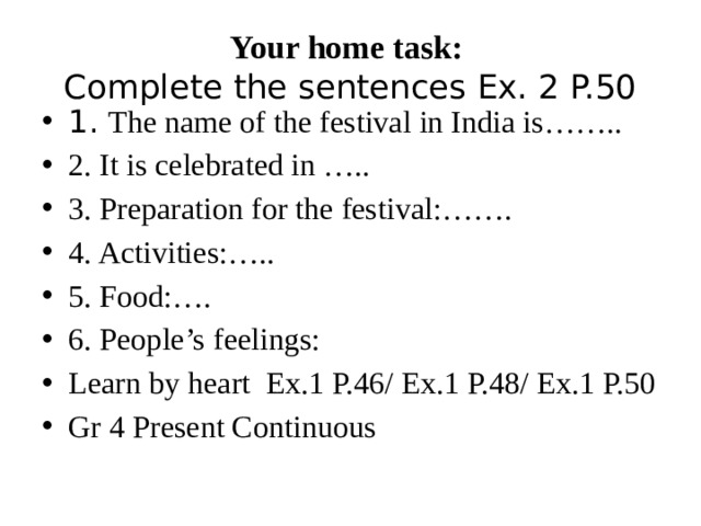 Your home task:  Complete the sentences Ex. 2 P.50 1. The name of the festival in India is…….. 2. It is celebrated in ….. 3. Preparation for the festival:……. 4. Activities:….. 5. Food:…. 6. People’s feelings: Learn by heart Ex.1 P.46/ Ex.1 P.48/ Ex.1 P.50 Gr 4 Present Continuous 
