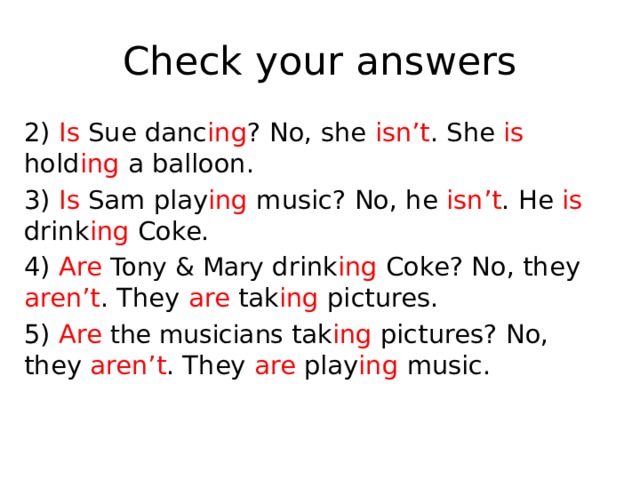Check your answers 2) Is Sue danc ing ? No, she isn’t . She is hold ing a balloon. 3) Is Sam play ing music? No, he isn’t . He is drink ing Coke. 4) Are  Tony & Mary drink ing Coke? No, they aren’t . They are tak ing pictures. 5) Are  the musicians tak ing pictures? No, they aren’t . They are play ing music. 