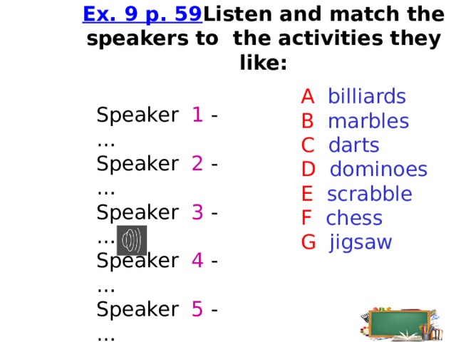    Ex. 9 p. 59  Listen and match the speakers to the activities they like:    A billiards B marbles C darts D dominoes E scrabble F chess G jigsaw   Speaker 1 - … Speaker 2 - … Speaker 3 - … Speaker 4 - … Speaker 5 - …  