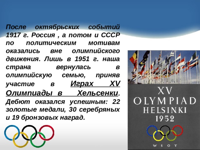 После октябрьских событий 1917 г. Россия , а потом и СССР по политическим мотивам оказались вне олимпийского движения. Лишь в 1951 г. наша страна вернулась в олимпийскую семью, приняв участие в Играх XV Олимпиады в Хельсенки . Дебют оказался успешным: 22 золотые медали, 30 серебряных и 19 бронзовых наград. 