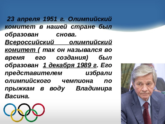  23 апреля 1951 г. Олимпийский комитет в нашей стране был образован снова. Всероссийский олимпийский комитет ( так он назывался во время его создания) был образован 1 декабря 1989 г . Его представителем избрали олимпийского чемпиона по прыжкам в воду Владимира Васина. 