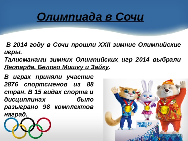 Олимпиада в Сочи  В 2014 году в Сочи прошли XXII зимние Олимпийские игры. Талисманами зимних Олимпийских игр 2014 выбрали Леопарда, Белого Мишку и Зайку . В играх приняли участие 2876 спортсменов из 88 стран. В 15 видах спорта и дисциплинах было разыграно 98 комплектов наград. 