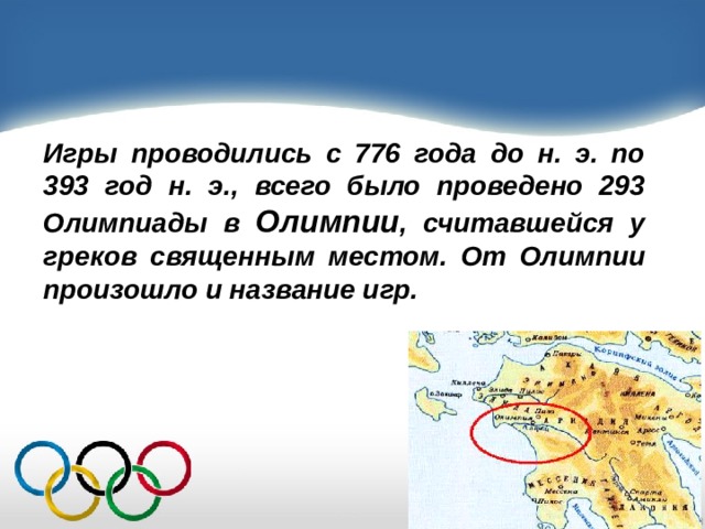 Игры проводились с 776 года до н. э. по 393 год н. э., всего было проведено 293 Олимпиады в Олимпии , считавшейся у греков священным местом. От Олимпии произошло и название игр. 