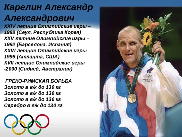 Карелин Александр Александрович XXIV летние Олимпийские игры – 1988 (Сеул, Республика Корея) XXV летние Олимпийские игры – 1992 (Барселона, Испания) XXVI летние Олимпийские игры 1996 (Атланта, США) XVII летние Олимпийские игры -2000 (Сидней, Австралия)   ГРЕКО-РИМСКАЯ БОРЬБА Золото в в/к до 130 кг Золото в в/к до 130 кг Золото в в/к до 130 кг Серебро в в/к до 130 кг 