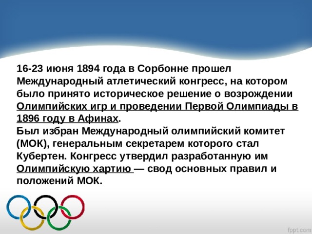 16‑23 июня 1894 года в Сорбонне прошел Международный атлетический конгресс, на котором было принято историческое решение о возрождении Олимпийских игр и проведении Первой Олимпиады в 1896 году в Афинах . Был избран Международный олимпийский комитет (МОК), генеральным секретарем которого стал Кубертен. Конгресс утвердил разработанную им Олимпийскую хартию — свод основных правил и положений МОК. 