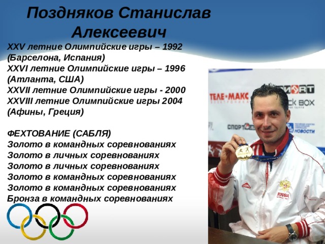 Поздняков Станислав Алексеевич XXV летние Олимпийские игры – 1992 (Барселона, Испания) XXVI летние Олимпийские игры – 1996 (Атланта, США) XXVII летние Олимпийские игры - 2000 XXVIII летние Олимпийские игры 2004 (Афины, Греция)  ФЕХТОВАНИЕ (САБЛЯ) Золото в командных соревнованиях Золото в личных соревнованиях Золото в личных соревнованиях Золото в командных соревнованиях Золото в командных соревнованиях Бронза в командных соревнованиях  