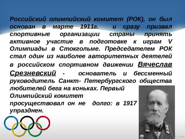 Российский олимпийский комитет (РОК), он был основан в марте 1911г. и сразу призвал спортивные организации страны принять активное участие в подготовке к играм V Олимпиады в Стокгольме. Председателем РОК стал один из наиболее авторитетных деятелей в российском спортивном движении Вячеслав Срезневский - основатель и бессменный руководитель Санкт- Петербургского общества любителей бега на коньках. Первый Олимпийский комитет просуществовал он не долго: в 1917 г. он был упразднен. 