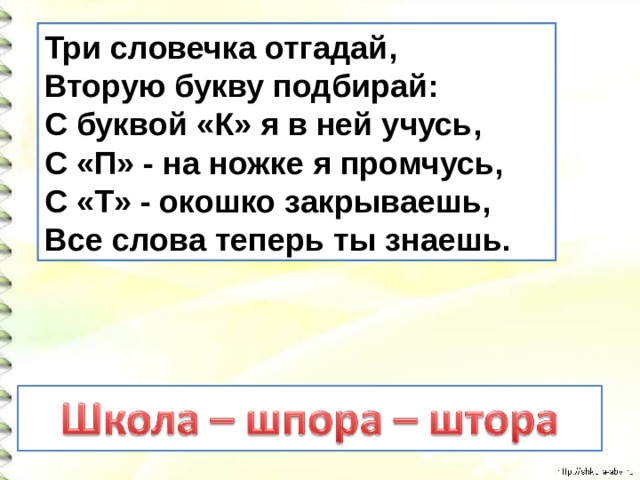 Три словечка отгадай,   Вторую букву подбирай:   С буквой «К» я в ней учусь,   С «П» - на ножке я промчусь,   С «Т» - окошко закрываешь,   Все слова теперь ты знаешь. 