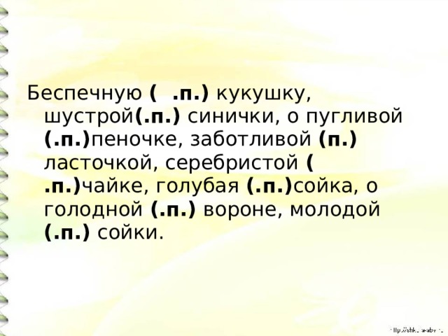 Беспечную ( .п.) кукушку, шустрой (.п.) синички, о пугливой (.п.) пеночке, заботливой (п.) ласточкой, серебристой ( .п.) чайке, голубая (.п.) сойка, о голодной (.п.) вороне, молодой (.п.) сойки. 