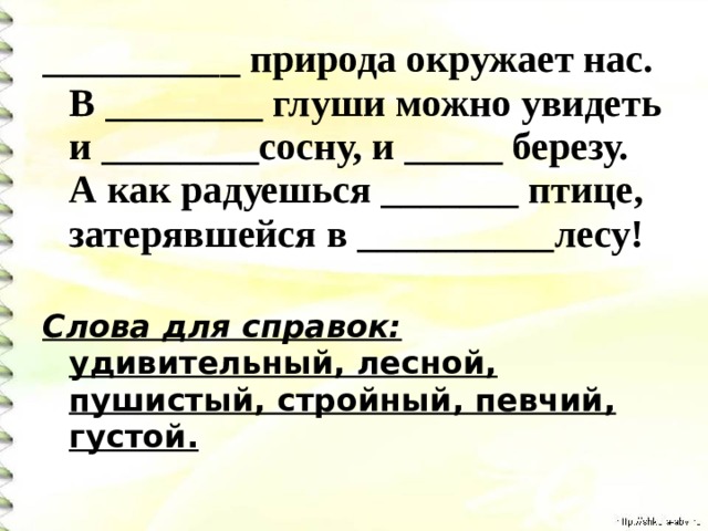 __________ природа окружает нас. В ________ глуши можно увидеть и ________сосну, и _____ березу. А как радуешься _______ птице, затерявшейся в __________лесу!  Слова для справок: удивительный, лесной, пушистый, стройный, певчий, густой.  