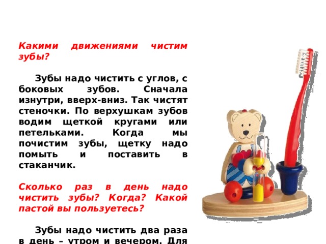 Какими движениями чистим зубы?   Зубы надо чистить с углов, с боковых зубов. Сначала изнутри, вверх-вниз. Так чистят стеночки. По верхушкам зубов водим щеткой кругами или петельками. Когда мы почистим зубы, щетку надо помыть и поставить в стаканчик.  Сколько раз в день надо чистить зубы? Когда? Какой пастой вы пользуетесь?   Зубы надо чистить два раза в день – утром и вечером. Для детей выпускается специальная детская зубная паста.  