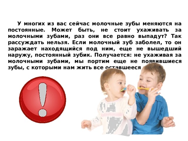  У многих из вас сейчас молочные зубы меняются на постоянные. Может быть, не стоит ухаживать за молочными зубами, раз они все равно выпадут? Так рассуждать нельзя. Если молочный зуб заболел, то он заражает находящийся под ним, еще не вышедший наружу, постоянный зубик. Получается: не ухаживая за молочными зубами, мы портим еще не появившиеся зубы, с которыми нам жить все оставшееся время.  